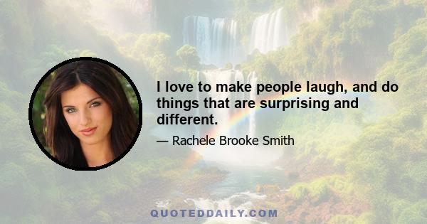 I love to make people laugh, and do things that are surprising and different.