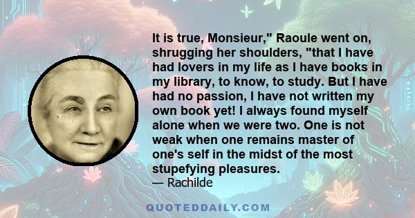 It is true, Monsieur, Raoule went on, shrugging her shoulders, that I have had lovers in my life as I have books in my library, to know, to study. But I have had no passion, I have not written my own book yet! I always