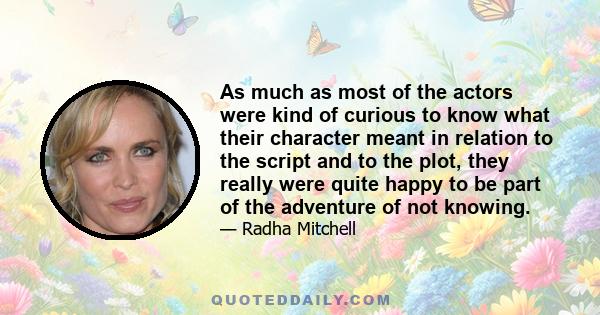 As much as most of the actors were kind of curious to know what their character meant in relation to the script and to the plot, they really were quite happy to be part of the adventure of not knowing.