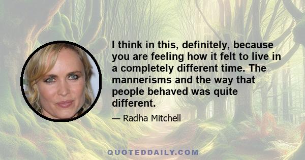 I think in this, definitely, because you are feeling how it felt to live in a completely different time. The mannerisms and the way that people behaved was quite different.