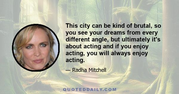 This city can be kind of brutal, so you see your dreams from every different angle, but ultimately it's about acting and if you enjoy acting, you will always enjoy acting.