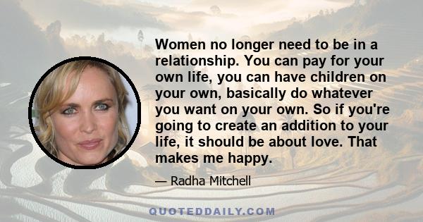 Women no longer need to be in a relationship. You can pay for your own life, you can have children on your own, basically do whatever you want on your own. So if you're going to create an addition to your life, it