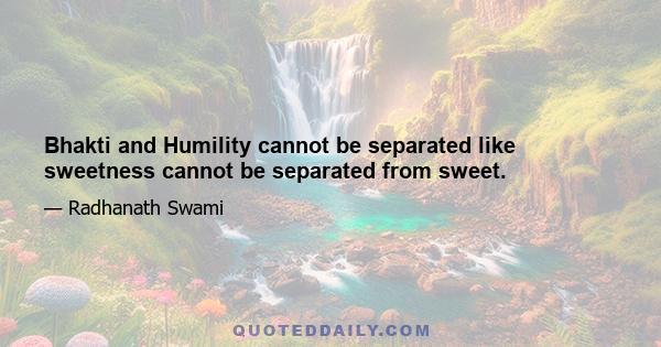 Bhakti and Humility cannot be separated like sweetness cannot be separated from sweet.