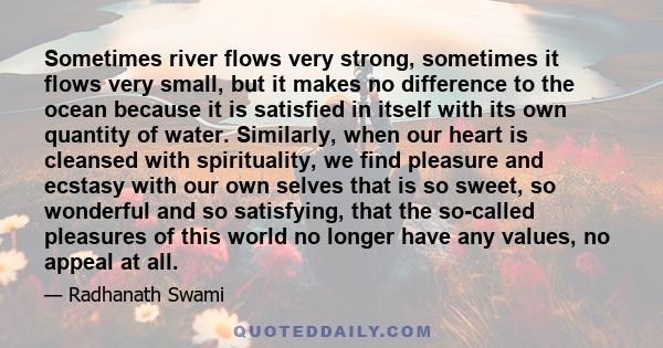 Sometimes river flows very strong, sometimes it flows very small, but it makes no difference to the ocean because it is satisfied in itself with its own quantity of water. Similarly, when our heart is cleansed with