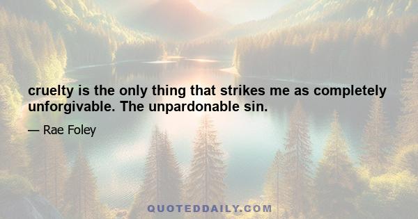 cruelty is the only thing that strikes me as completely unforgivable. The unpardonable sin.