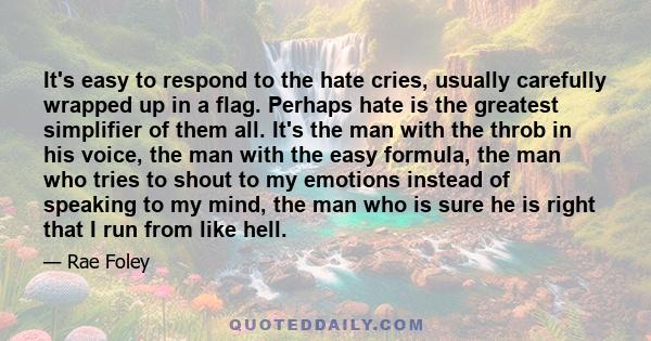 It's easy to respond to the hate cries, usually carefully wrapped up in a flag. Perhaps hate is the greatest simplifier of them all. It's the man with the throb in his voice, the man with the easy formula, the man who