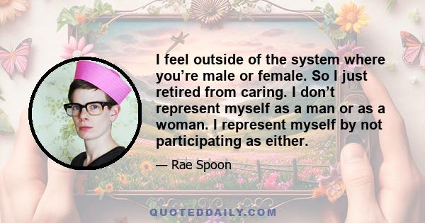 I feel outside of the system where you’re male or female. So I just retired from caring. I don’t represent myself as a man or as a woman. I represent myself by not participating as either.