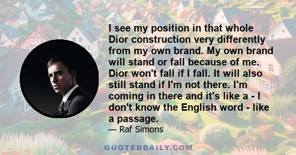 I see my position in that whole Dior construction very differently from my own brand. My own brand will stand or fall because of me. Dior won't fall if I fall. It will also still stand if I'm not there. I'm coming in