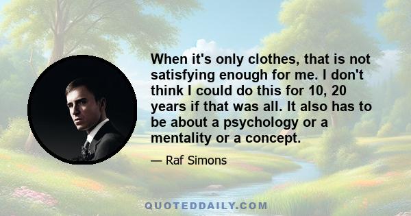 When it's only clothes, that is not satisfying enough for me. I don't think I could do this for 10, 20 years if that was all. It also has to be about a psychology or a mentality or a concept.