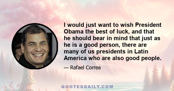 I would just want to wish President Obama the best of luck, and that he should bear in mind that just as he is a good person, there are many of us presidents in Latin America who are also good people.