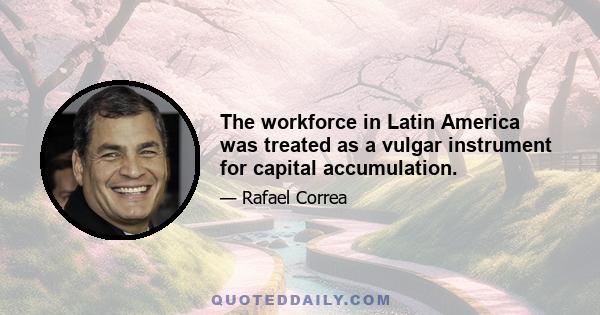 The workforce in Latin America was treated as a vulgar instrument for capital accumulation.