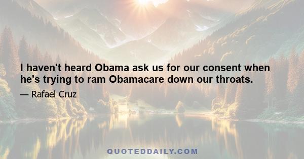 I haven't heard Obama ask us for our consent when he's trying to ram Obamacare down our throats.