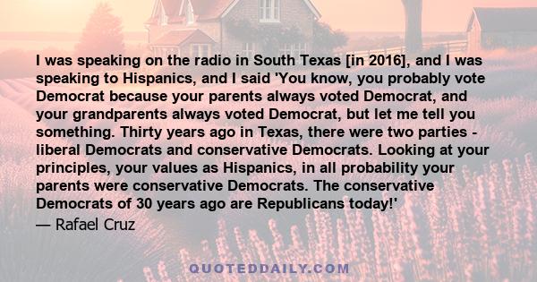 I was speaking on the radio in South Texas [in 2016], and I was speaking to Hispanics, and I said 'You know, you probably vote Democrat because your parents always voted Democrat, and your grandparents always voted