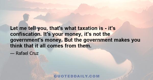 Let me tell you, that's what taxation is - it's confiscation. It's your money, it's not the government's money. But the government makes you think that it all comes from them.