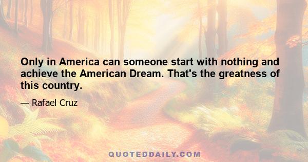 Only in America can someone start with nothing and achieve the American Dream. That's the greatness of this country.