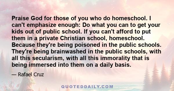 Praise God for those of you who do homeschool. I can't emphasize enough: Do what you can to get your kids out of public school. If you can't afford to put them in a private Christian school, homeschool. Because they're