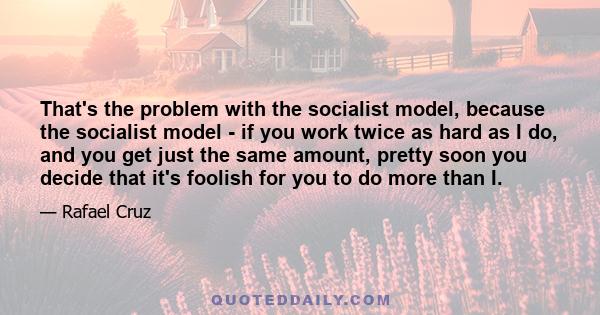 That's the problem with the socialist model, because the socialist model - if you work twice as hard as I do, and you get just the same amount, pretty soon you decide that it's foolish for you to do more than I.