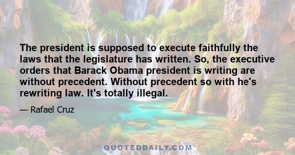 The president is supposed to execute faithfully the laws that the legislature has written. So, the executive orders that Barack Obama president is writing are without precedent. Without precedent so with he's rewriting