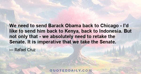 We need to send Barack Obama back to Chicago - I'd like to send him back to Kenya, back to Indonesia. But not only that - we absolutely need to retake the Senate. It is imperative that we take the Senate.