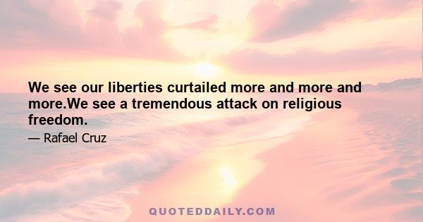 We see our liberties curtailed more and more and more.We see a tremendous attack on religious freedom.