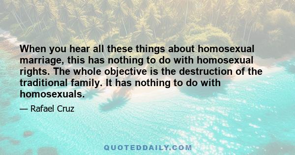 When you hear all these things about homosexual marriage, this has nothing to do with homosexual rights. The whole objective is the destruction of the traditional family. It has nothing to do with homosexuals.