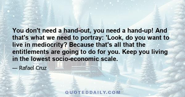 You don't need a hand-out, you need a hand-up! And that's what we need to portray: 'Look, do you want to live in mediocrity? Because that's all that the entitlements are going to do for you. Keep you living in the