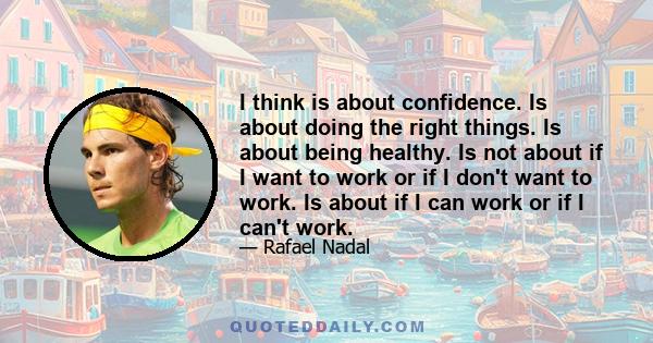 I think is about confidence. Is about doing the right things. Is about being healthy. Is not about if I want to work or if I don't want to work. Is about if I can work or if I can't work.