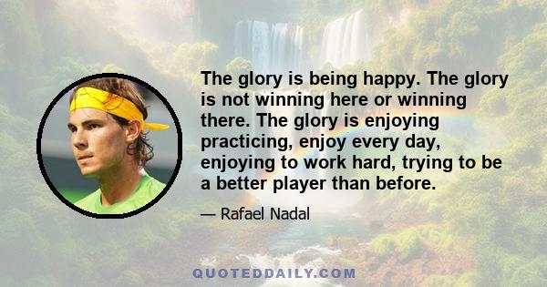 The glory is being happy. The glory is not winning here or winning there. The glory is enjoying practicing, enjoy every day, enjoying to work hard, trying to be a better player than before.