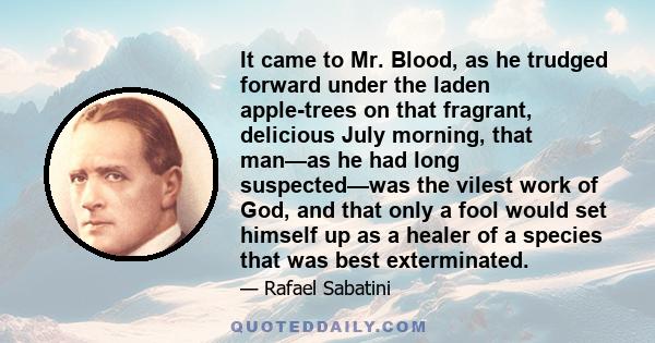 It came to Mr. Blood, as he trudged forward under the laden apple-trees on that fragrant, delicious July morning, that man—as he had long suspected—was the vilest work of God, and that only a fool would set himself up