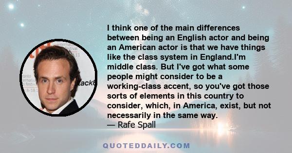 I think one of the main differences between being an English actor and being an American actor is that we have things like the class system in England.I'm middle class. But I've got what some people might consider to be 