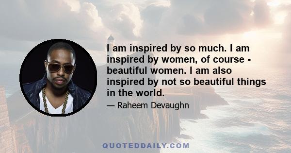 I am inspired by so much. I am inspired by women, of course - beautiful women. I am also inspired by not so beautiful things in the world.