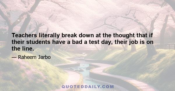 Teachers literally break down at the thought that if their students have a bad a test day, their job is on the line.