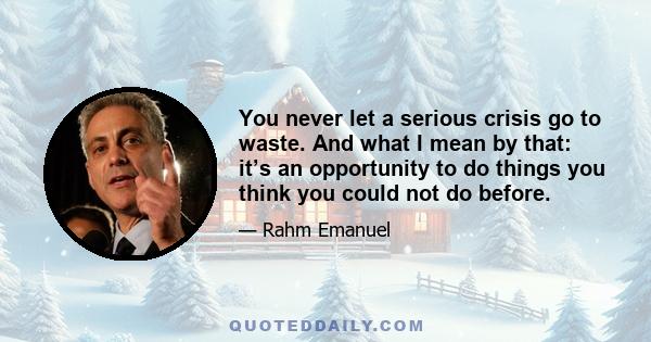 You never let a serious crisis go to waste. And what I mean by that: it’s an opportunity to do things you think you could not do before.