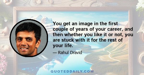 You get an image in the first couple of years of your career, and then whether you like it or not, you are stuck with it for the rest of your life.