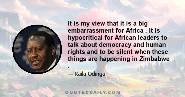 It is my view that it is a big embarrassment for Africa . It is hypocritical for African leaders to talk about democracy and human rights and to be silent when these things are happening in Zimbabwe .