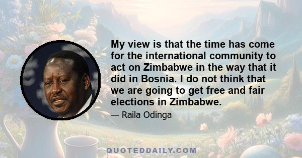 My view is that the time has come for the international community to act on Zimbabwe in the way that it did in Bosnia. I do not think that we are going to get free and fair elections in Zimbabwe.