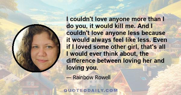 I couldn't love anyone more than I do you, it would kill me. And I couldn't love anyone less because it would always feel like less. Even if I loved some other girl, that's all I would ever think about, the difference