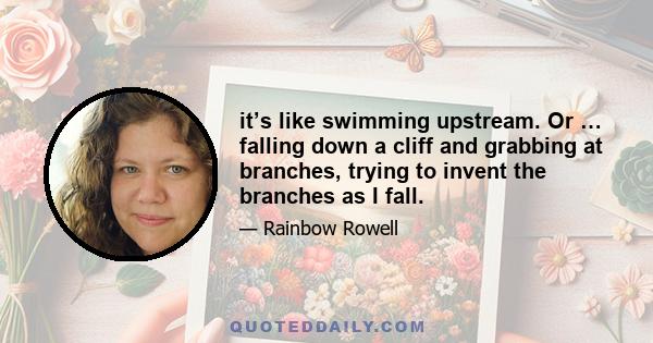 it’s like swimming upstream. Or … falling down a cliff and grabbing at branches, trying to invent the branches as I fall.