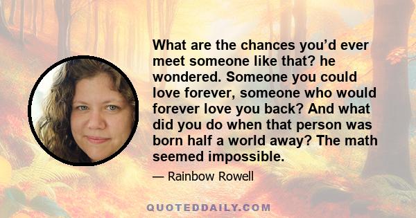 What are the chances you’d ever meet someone like that? he wondered. Someone you could love forever, someone who would forever love you back? And what did you do when that person was born half a world away? The math