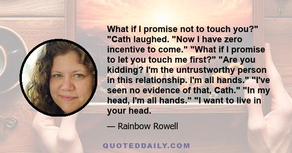 What if I promise not to touch you? Cath laughed. Now I have zero incentive to come. What if I promise to let you touch me first? Are you kidding? I'm the untrustworthy person in this relationship. I'm all hands. I've