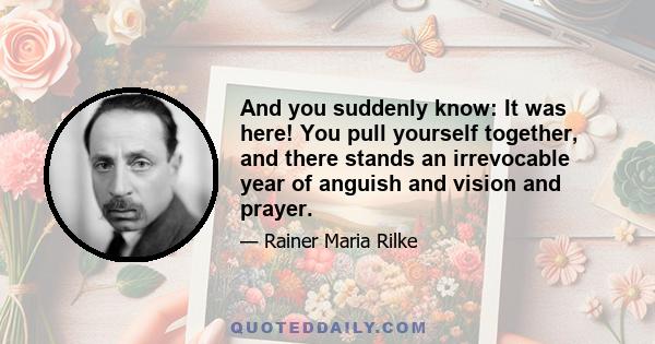 And you suddenly know: It was here! You pull yourself together, and there stands an irrevocable year of anguish and vision and prayer.