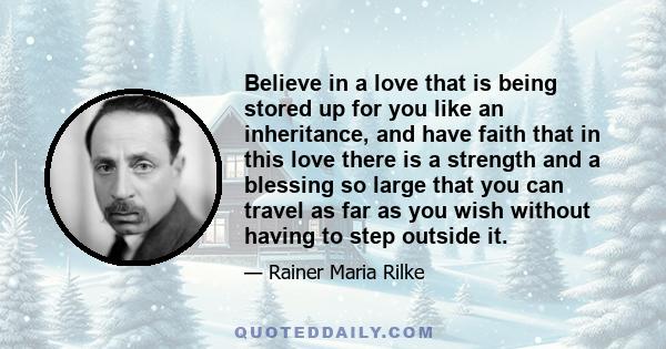 Believe in a love that is being stored up for you like an inheritance, and have faith that in this love there is a strength and a blessing so large that you can travel as far as you wish without having to step outside