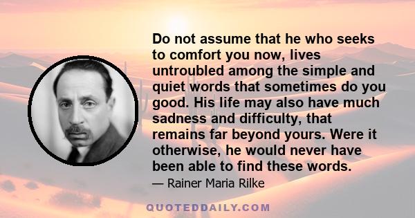 Do not assume that he who seeks to comfort you now, lives untroubled among the simple and quiet words that sometimes do you good. His life may also have much sadness and difficulty, that remains far beyond yours. Were