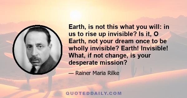 Earth, is not this what you will: in us to rise up invisible? Is it, O Earth, not your dream once to be wholly invisible? Earth! Invisible! What, if not change, is your desperate mission?