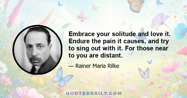 Embrace your solitude and love it. Endure the pain it causes, and try to sing out with it. For those near to you are distant.