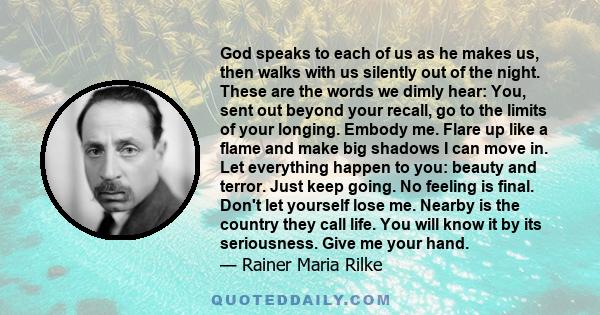 God speaks to each of us as he makes us, then walks with us silently out of the night. These are the words we dimly hear: You, sent out beyond your recall, go to the limits of your longing. Embody me. Flare up like a