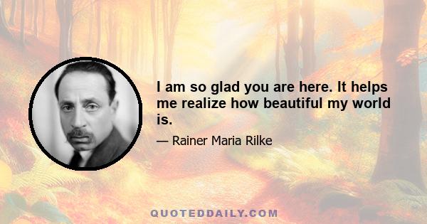 I am so glad you are here. It helps me realize how beautiful my world is.