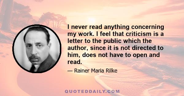 I never read anything concerning my work. I feel that criticism is a letter to the public which the author, since it is not directed to him, does not have to open and read.