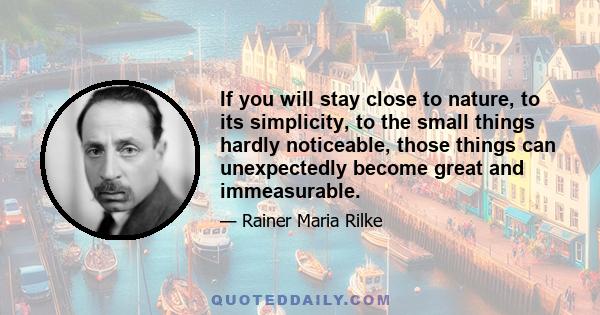 If you will stay close to nature, to its simplicity, to the small things hardly noticeable, those things can unexpectedly become great and immeasurable.