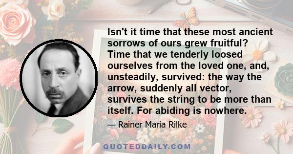 Isn't it time that these most ancient sorrows of ours grew fruitful? Time that we tenderly loosed ourselves from the loved one, and, unsteadily, survived: the way the arrow, suddenly all vector, survives the string to